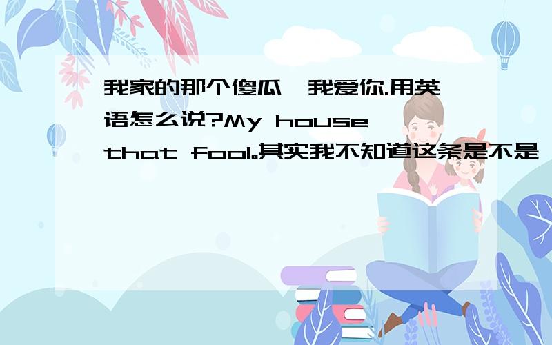 我家的那个傻瓜,我爱你.用英语怎么说?My house that fool。其实我不知道这条是不是,所以看看有没有一样的,但是发现,没也..