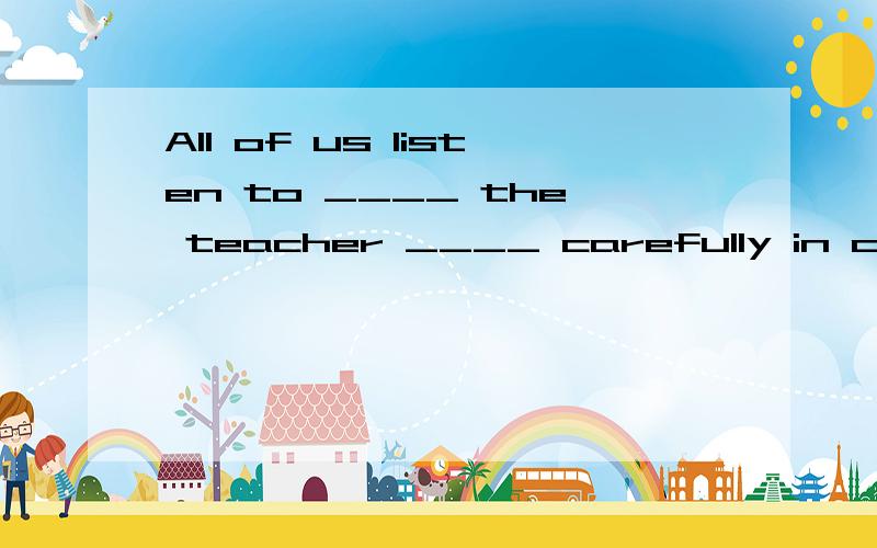 All of us listen to ____ the teacher ____ carefully in class真真切切有这些空