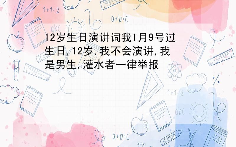 12岁生日演讲词我1月9号过生日,12岁,我不会演讲,我是男生,灌水者一律举报