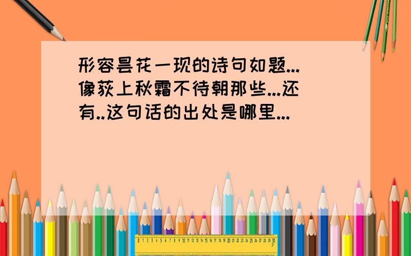 形容昙花一现的诗句如题...像荻上秋霜不待朝那些...还有..这句话的出处是哪里...