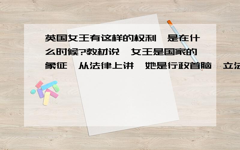 英国女王有这样的权利,是在什么时候?教材说,女王是国家的象征,从法律上讲,她是行政首脑、立法机构的组成部分、司法首脑、全国武装部队总司令、英国国教至高无上的领袖.她的一个重要