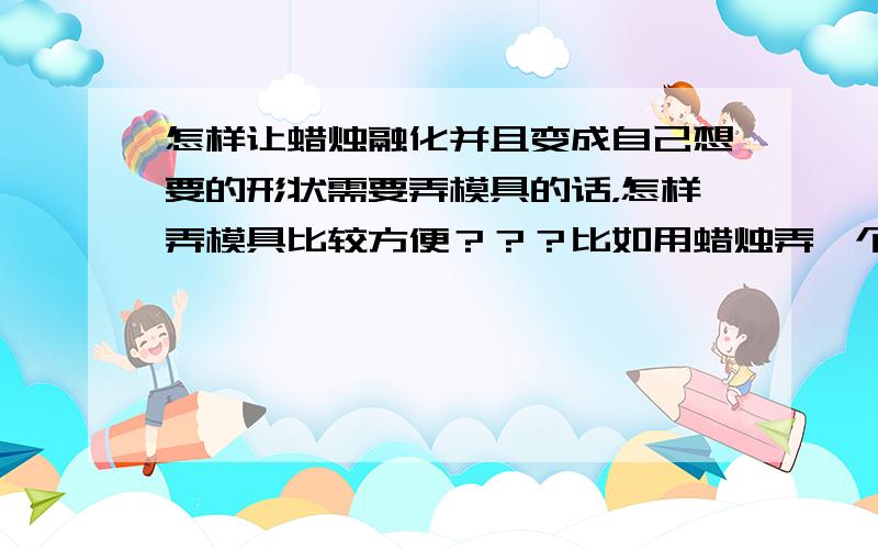 怎样让蜡烛融化并且变成自己想要的形状需要弄模具的话，怎样弄模具比较方便？？？比如用蜡烛弄一个两支手那么大的房子