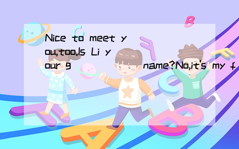 Nice to meet you,too.Is Li your g______ name?No,it's my f________ name.Are you American?No.I'm Australian.Are you from Shanghai?Yes,I am.Oh,that's great.Could you help me w_______ my Chinese?Certainly.Let's keep in t________.May I have your t_______