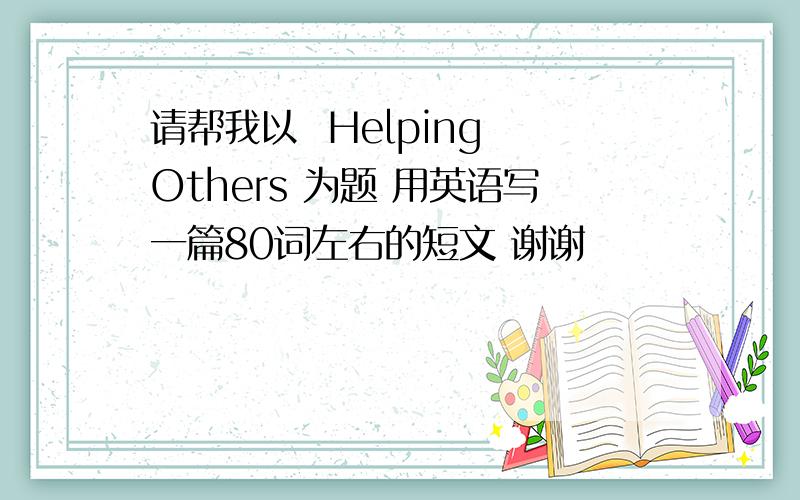 请帮我以  Helping Others 为题 用英语写一篇80词左右的短文 谢谢