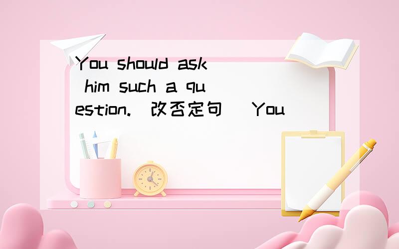 You should ask him such a question.（改否定句） You ____ ____ him such a question.You should ask him such a question.（改否定句）You ____ ____ him such a question.The whole class would like to (watch an interesting film).（对括号提