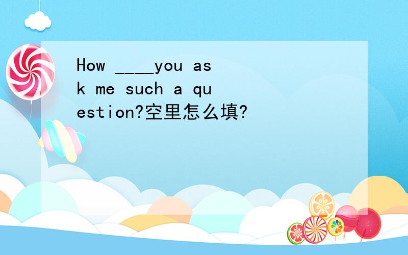 How ____you ask me such a question?空里怎么填?