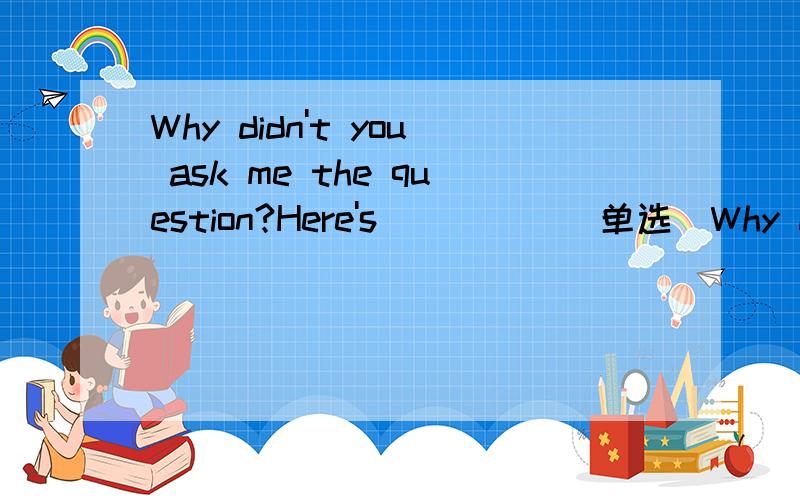 Why didn't you ask me the question?Here's_____(单选）Why didn't you ask me the question?Here's_____.A.what I think B.what do I think C.what did I think D.what I thought