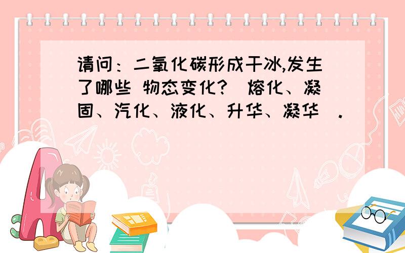 请问：二氧化碳形成干冰,发生了哪些 物态变化?（熔化、凝固、汽化、液化、升华、凝华）.