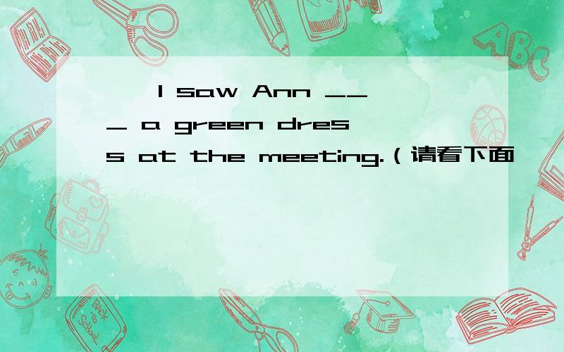 ——I saw Ann ___ a green dress at the meeting.（请看下面,——I think she looks better___red.A.wear in B.wearing in为什么不用A.wear呢?see的用法不就是加do和doing两种用法吗?saw不是以前看的吗?