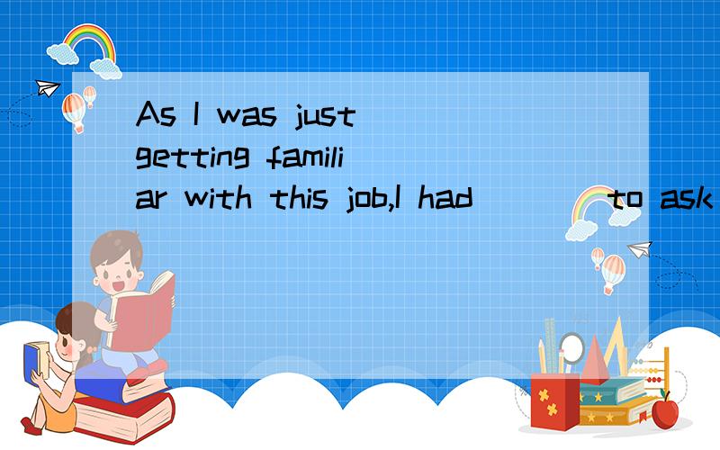 As I was just getting familiar with this job,I had ___ to ask my boss.A.many B.more C.most D.much