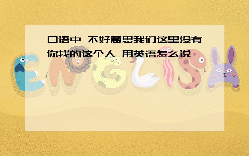 口语中 不好意思我们这里没有你找的这个人 用英语怎么说