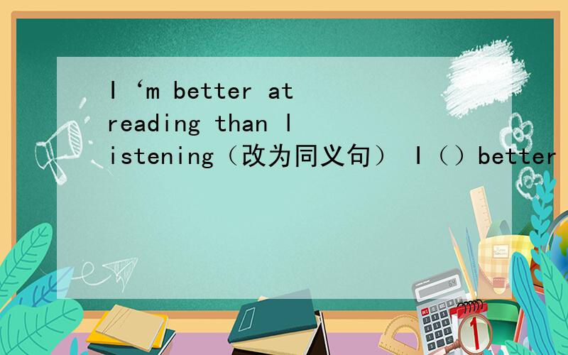 I‘m better at reading than listening（改为同义句） I（）better （）reading than listening