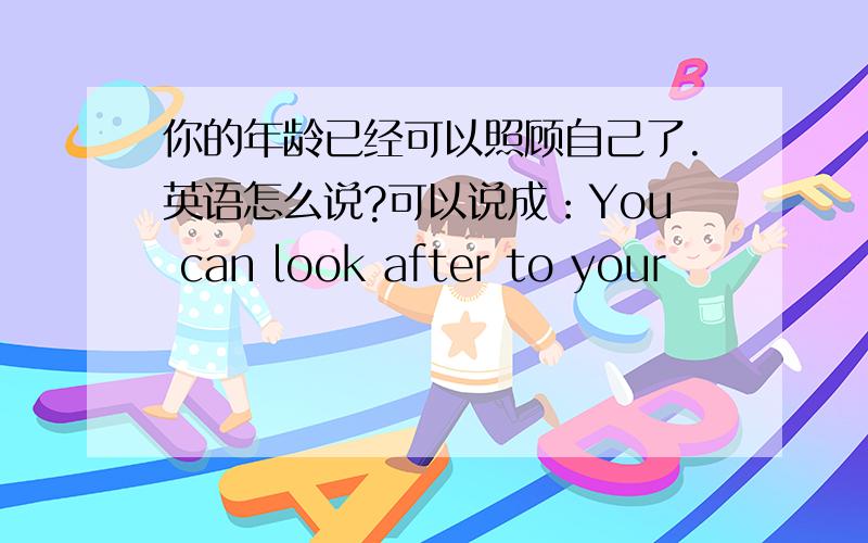 你的年龄已经可以照顾自己了.英语怎么说?可以说成：You can look after to your