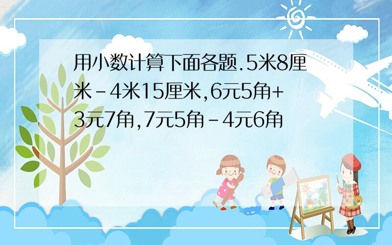 用小数计算下面各题.5米8厘米-4米15厘米,6元5角+3元7角,7元5角-4元6角