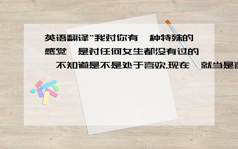 英语翻译“我对你有一种特殊的感觉,是对任何女生都没有过的,不知道是不是处于喜欢.现在,就当是喜欢你吧,向你表白,你会答应吗?不管你答应还是不答应,请回信.”把这段翻译成英文 我急用