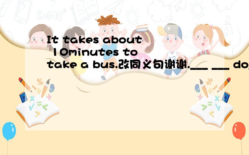 It takes about 10minutes to take a bus.改同义句谢谢.___ ___ do___live from school?