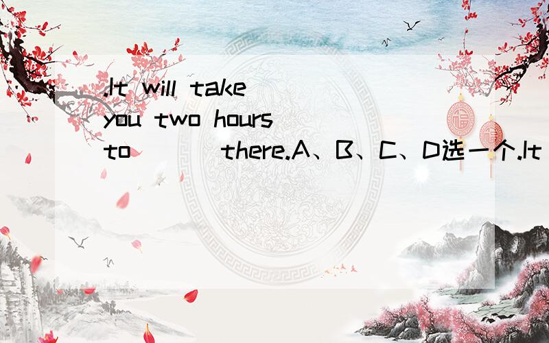 .It will take you two hours to ( ) there.A、B、C、D选一个.It will take you two hours to ( ) there.A.get to B.get C.get in D.to get