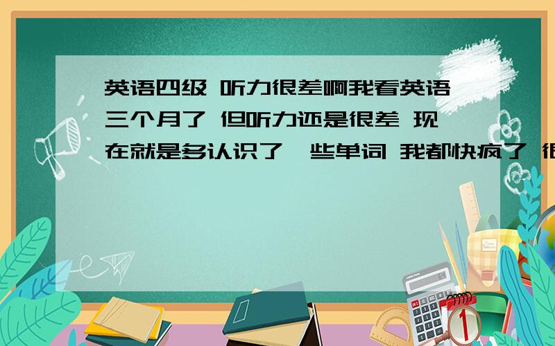 英语四级 听力很差啊我看英语三个月了 但听力还是很差 现在就是多认识了一些单词 我都快疯了 很想学好英语 但三个月时间没一点起效 听力我该怎么办啊 现在心里很浮躁