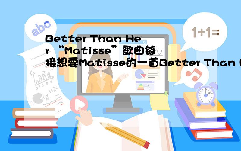 Better Than Her “Matisse”歌曲链接想要Matisse的一首Better Than Her 歌曲链接,可以放到空间里使用的,无标点符号的,