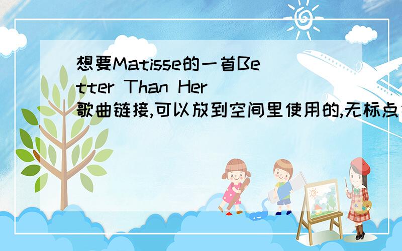 想要Matisse的一首Better Than Her 歌曲链接,可以放到空间里使用的,无标点符号的,想要Matisse的一首Better Than Her 歌曲链接,可以放到空间里使用的,无标点符号的,