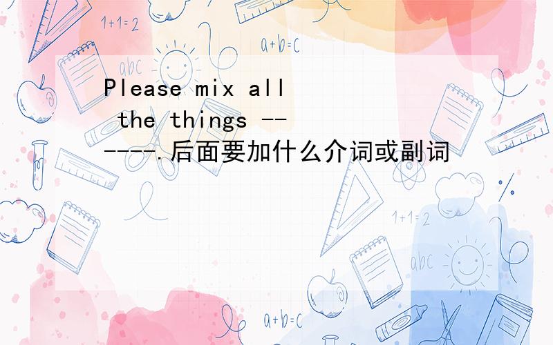 Please mix all the things ------.后面要加什么介词或副词