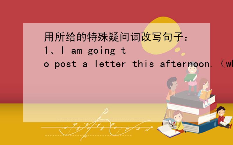 用所给的特殊疑问词改写句子：1、I am going to post a letter this afternoon.（when）2、I am going to xinjiang.（where）3、I am going there with my mom.（who）4、we are going to hangzhou by bus.（how）5、we are going to see an