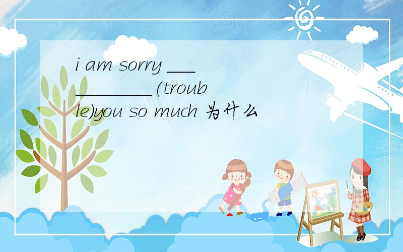 i am sorry ___________(trouble)you so much 为什么