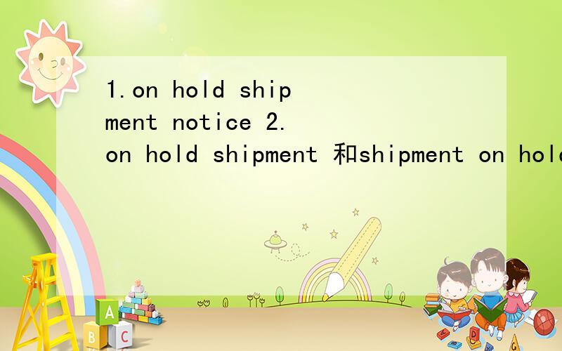 1.on hold shipment notice 2.on hold shipment 和shipment on hold是一样的意思吗?3.以下引号里的解释是我在百度上看到的,所以不要复制下面的内容给我.“shipment on hold 如果实在清关的话可能被海关扣留检