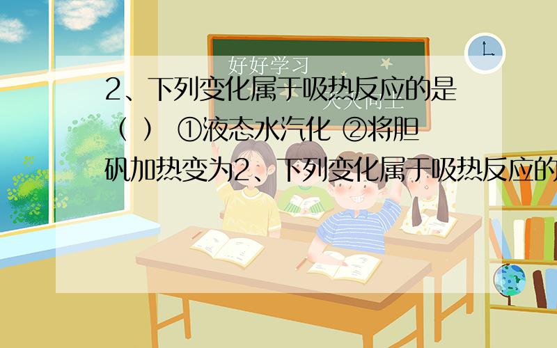 2、下列变化属于吸热反应的是（ ） ①液态水汽化 ②将胆矾加热变为2、下列变化属于吸热反应的是（ ）①液态水汽化 ②将胆矾加热变为白色粉末 ③浓硫酸稀释 ④氯酸钾分解制氧气 ⑤生石