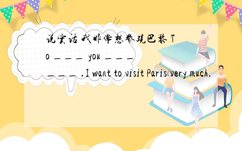 说实话 我非常想参观巴黎 To ___ you ___ ___ ,I want to visit Paris very much.