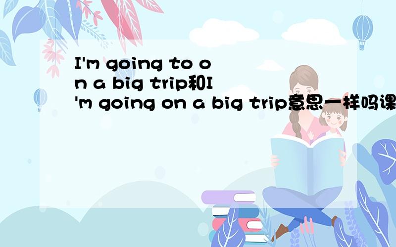 I'm going to on a big trip和I'm going on a big trip意思一样吗课本说第1句是将来时.OK?