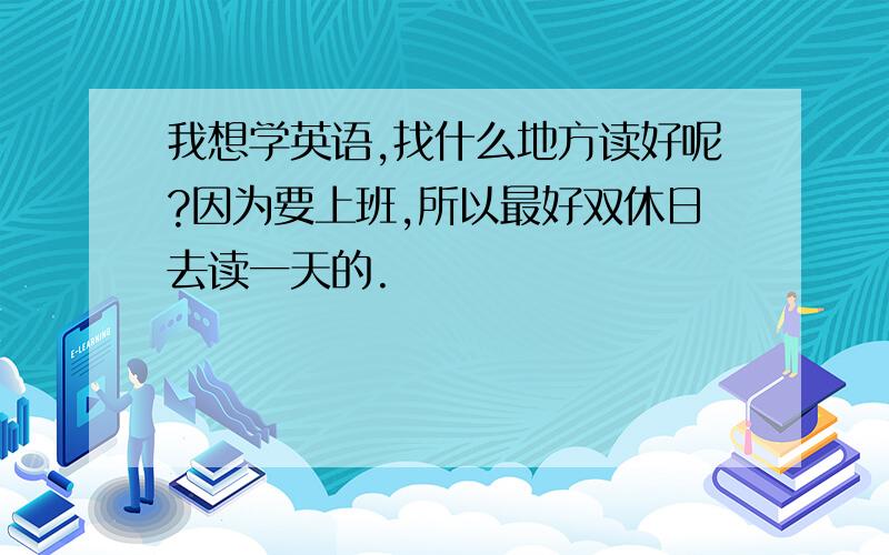 我想学英语,找什么地方读好呢?因为要上班,所以最好双休日去读一天的.