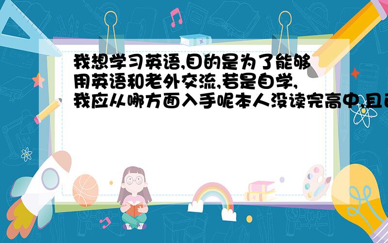 我想学习英语,目的是为了能够用英语和老外交流,若是自学,我应从哪方面入手呢本人没读完高中,且已有几年没接触过英语了,语法之类的忘记的比较多,其它的还行