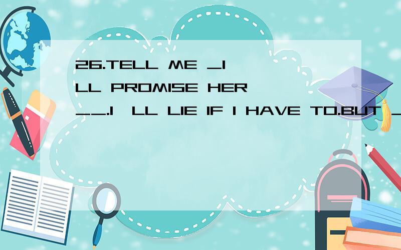 26.TELL ME _I'LL PROMISE HER__.I'LL LIE IF I HAVE TO.BUT _HAVE TO KNOW THE TRUTH.A:EVERYTHINGANYTHING ,I MYSELF; B:ANYTHING;EVERYTHING;I C:EVERYTHING;EVERYTHING;MYSELF D:ANYTHING;ANYTHING;I