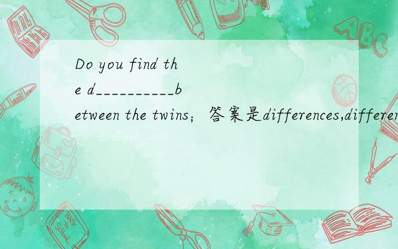 Do you find the d__________between the twins；答案是differences,difference请说明理由.有的说TWINS在英语里是复数,绝对用differences；还有的说你不知道是一个不同,还是多个不同.通常假定为单数.也就是一个