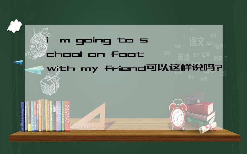 i'm going to school on foot with my friend可以这样说吗?