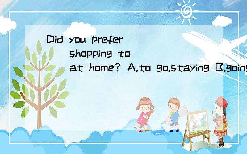 Did you prefer _ shopping to _ at home? A.to go.staying B.going.stay Cgoing.stayingDgo.to stay