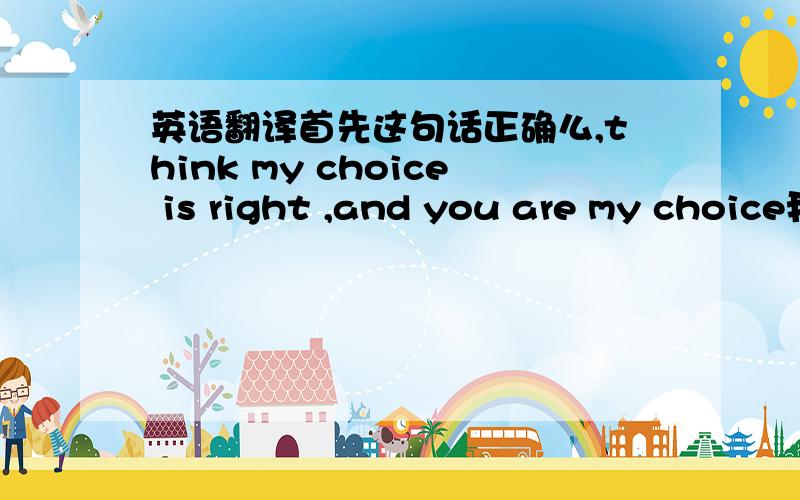 英语翻译首先这句话正确么,think my choice is right ,and you are my choice我粘错句子了 是这两句话I believe you are my only choice,is my eternal life choiceI think you are my final choice,is what I choose this life eternal