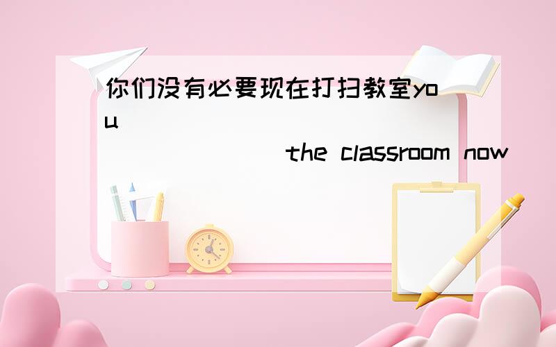 你们没有必要现在打扫教室you ____ ____ ____ ____ the classroom now