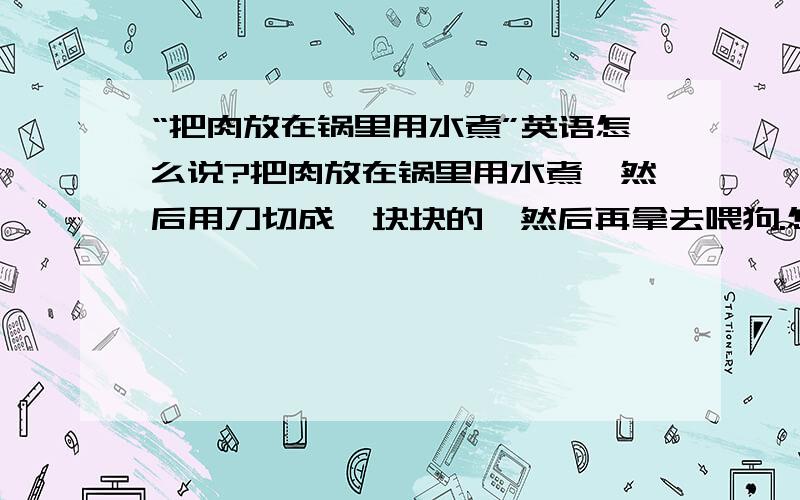 “把肉放在锅里用水煮”英语怎么说?把肉放在锅里用水煮,然后用刀切成一块块的,然后再拿去喂狗.怎么说?谢谢