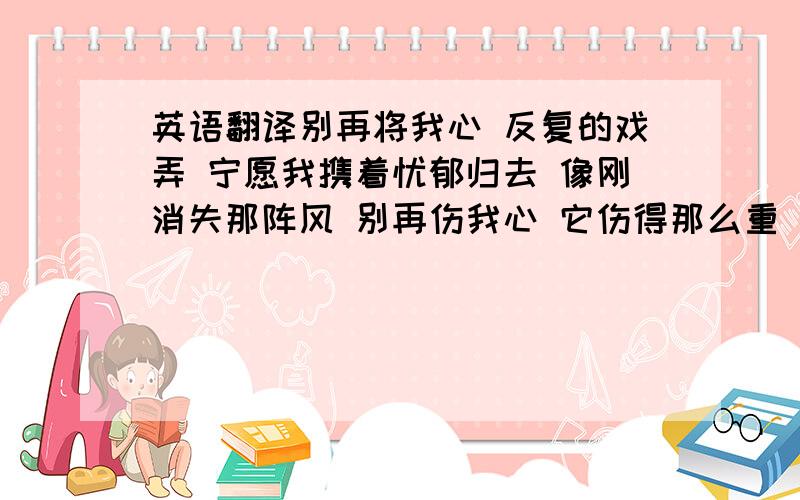 英语翻译别再将我心 反复的戏弄 宁愿我携着忧郁归去 像刚消失那阵风 别再伤我心 它伤得那么重 像块冰碎开 它显得太空洞 狂热与天真早消失了 在郁郁的岁月中 谁愿意一颗心永落空 谁愿