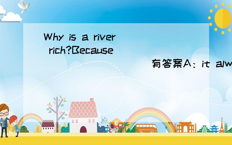 Why is a river rich?Because___________有答案A：it always had two banksB:it had a lot of waterC:it has fish in itD:is is far from us虽然没有分 帮帮忙吧