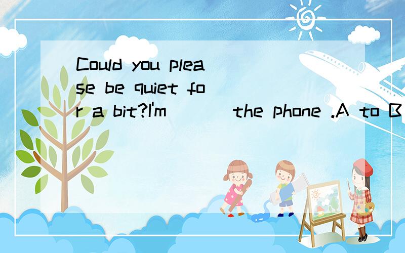 Could you please be quiet for a bit?I'm ___the phone .A to B with C on D at