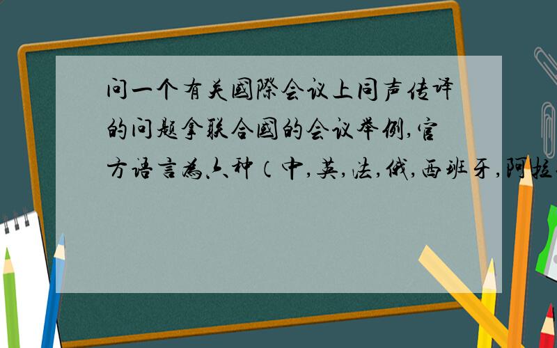 问一个有关国际会议上同声传译的问题拿联合国的会议举例,官方语言为六种（中,英,法,俄,西班牙,阿拉伯）,可以用其中任何一种来发言,然后被同声传译成其他五种供人选择,我的问题是,当我