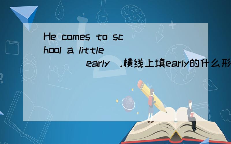 He comes to school a little ___(early).横线上填early的什么形式,请细述,并写为什么.