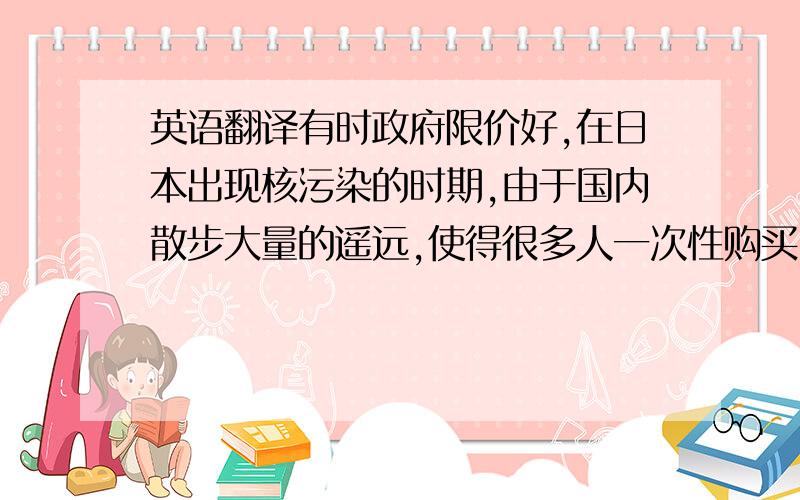 英语翻译有时政府限价好,在日本出现核污染的时期,由于国内散步大量的遥远,使得很多人一次性购买了几年食用的食盐,而此时食盐的价格疯涨,由于食盐属于生活必须品,政府对其进行了限价