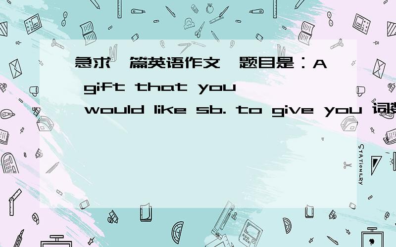 急求一篇英语作文,题目是：A gift that you would like sb. to give you 词数150左右希望简洁的,清晰的,不要废话,中心明确本人急用,各位帮帮忙!事成之后,追加悬赏!希望大家具体描写这个礼物，作文还