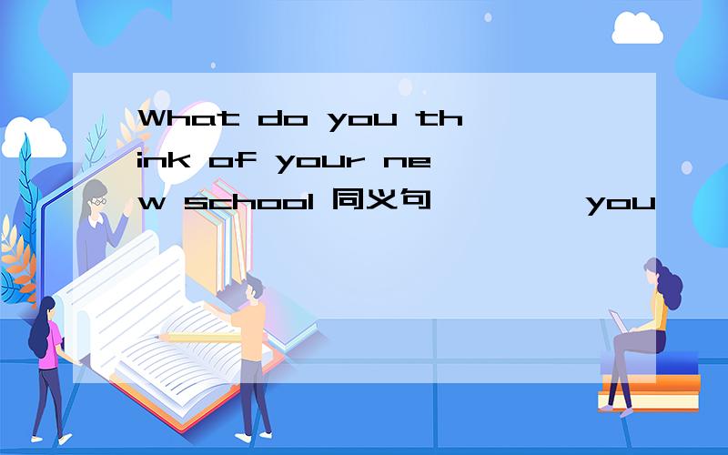 What do you think of your new school 同义句—— ——you ——your new school 横线上填单词.