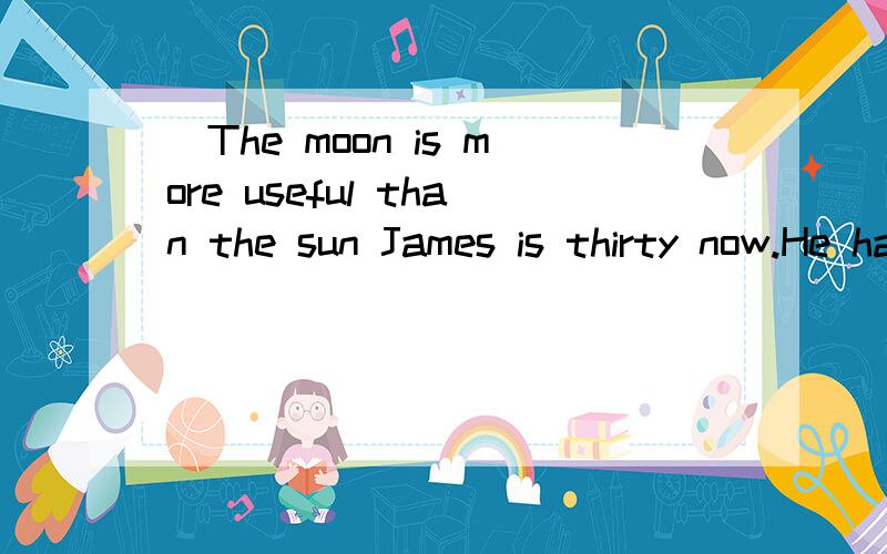 ]The moon is more useful than the sun James is thirty now.He has fouThe moon is more useful than the sun James is thirty now.He has found a job in a factory.He can’t do anything _1_ he didn’t study hard when he was at school.He doesn’t like to