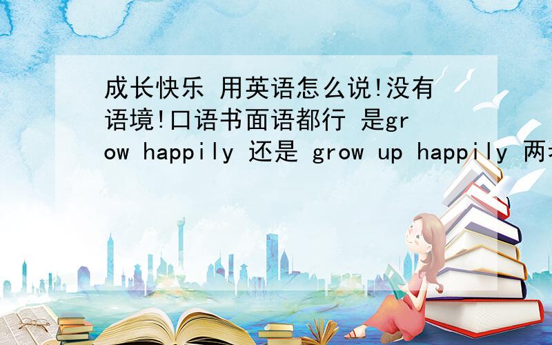 成长快乐 用英语怎么说!没有语境!口语书面语都行 是grow happily 还是 grow up happily 两者有什么区别!